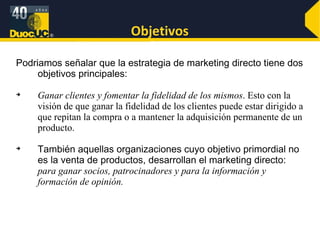 Objetivos Podriamos señalar que la estrategia de marketing directo tiene dos objetivos principales:  Ganar clientes y fomentar la fidelidad de los mismos . Esto con la visión de que ganar la fidelidad de los clientes puede estar dirigido a que repitan la compra o a mantener la adquisición permanente de un producto.  También aquellas organizaciones cuyo objetivo primordial no es la venta de productos, desarrollan el marketing directo:  para ganar socios, patrocinadores y para la información y formación de opinión. 
