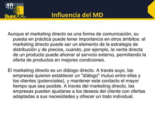 Influencia del MD Aunque el marketing directo es una forma de comunicación, su puesta en práctica puede tener importancia en otros ámbitos: el marketing directo puede ser un elemento de la estrategia de distribución y de precios, cuando, por ejemplo, la venta directa de un producto puede ahorrar el servicio externo, permitiendo la oferta de productos en mejores condiciones. El marketing directo es un diálogo directo. A través suyo, las empresas quieren establecer un "diálogo" mutuo entre ellas y los clientes (potenciales), y mantener este contacto el mayor tiempo que sea posible. A través del marketing directo, las empresas pueden ajustarse a los deseos del cliente con ofertas adaptadas a sus necesidades y ofrecer un trato individual. 