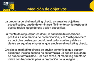 Medición de objetivos La pregunta de si el marketing directo alcanza los objetivos especificados, puede determinarse fácilmente por la respuesta que se recibe luego de una acción específica. La "cuota de respuesta", es decir, la cantidad de reacciones positivas a una medida de comunicación, y el "cost-per-order", es decir, los costes por pedido realizado, son las palabras claves en aquellas empresas que emplean el marketing directo. Gracias al marketing directo se envian contenidos que pueden estimarse incluso cuando no se formaliza un pedido o cuando no puede formalizarse. Por esta razón, el marketing directo se utiliza con frecuencia para la promoción de la imagen. 