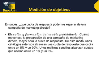 Medición de objetivos Entonces, ¿qué cuota de respuesta podemos esperar de una campaña de marketing directo? -  Elección y formación del medio publicitario :  Cuanto mayor sea la preparación de una campaña de marketing directo, mayor será la cuota de respuesta. De este modo, unos catálogos extensos alcanzan una cuota de respuesta que oscila entre un 5% y un 30%. Unos mailings sencillos alcanzan cuotas que oscilan entre un 1% y un 3%.  