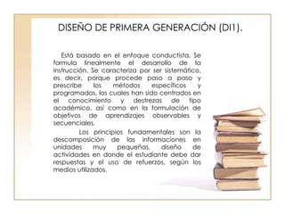 DISEÑO DE PRIMERA GENERACIÓN (DI1). Está basado en el enfoque conductista. Se formula linealmente el desarrollo de la instrucción. Se caracteriza por ser sistemático, es decir, porque procede paso a paso y prescribe los métodos específicos y programados, los cuales han sido centrados en el conocimiento y destrezas de tipo académico, así como en la formulación de objetivos de aprendizajes observables y secuenciales. Los principios fundamentales son la descomposición de las informaciones en unidades muy pequeñas, diseño de actividades en donde el estudiante debe dar respuestas y el uso de refuerzos, según los medios utilizados. 