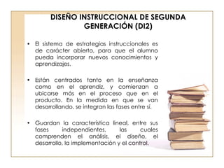 DISEÑO INSTRUCCIONAL DE SEGUNDA GENERACIÓN (DI2) El sistema de estrategias instruccionales es de carácter abierto, para que el alumno pueda incorporar nuevos conocimientos y aprendizajes. Están centrados tanto en la enseñanza como en el aprendiz, y comienzan a ubicarse más en el proceso que en el producto. En la medida en que se van desarrollando, se integran las fases entre sí. Guardan la característica lineal, entre sus fases independientes, las cuales comprenden el análisis, el diseño, el desarrollo, la implementación y el control. 