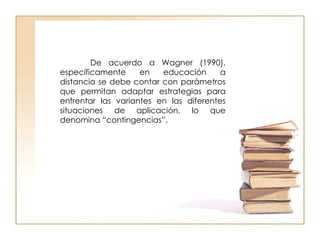 De acuerdo a Wagner (1990), específicamente en educación a distancia se debe contar con parámetros que permitan adaptar estrategias para enfrentar las variantes en las diferentes situaciones de aplicación, lo que denomina “contingencias”. 