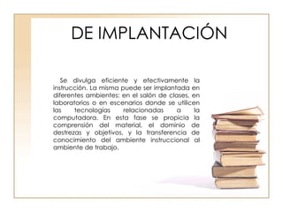 DE IMPLANTACIÓN Se divulga eficiente y efectivamente la instrucción. La misma puede ser implantada en diferentes ambientes: en el salón de clases, en laboratorios o en escenarios donde se utilicen las tecnologías relacionadas a la computadora. En esta fase se propicia la comprensión del material, el dominio de destrezas y objetivos, y la transferencia de conocimiento del ambiente instruccional al ambiente de trabajo. 