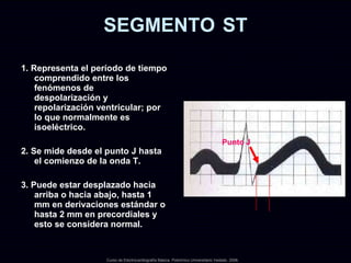 SEGMENTO   ST 1. Representa el período de tiempo comprendido entre los fenómenos de  despolarización y repolarización ventricular; por lo que normalmente es isoeléctrico. 2. Se mide desde el punto J hasta el comienzo de la onda T. 3. Puede estar desplazado hacia arriba o hacia abajo, hasta 1 mm en derivaciones estándar o hasta 2 mm en precordiales y esto se considera normal. Curso de Electrocardiografía Básica. Policlínico Universitario Vedado. 2006. Punto J 