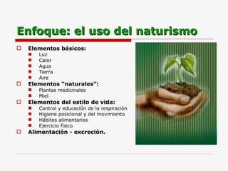 Enfoque: el uso del naturismo Elementos básicos:   Luz  Calor Agua Tierra Aire Elementos “naturales”:   Plantas medicinales Miel Elementos del estilo de vida:   Control y educación de la respiración Higiene posicional y del movimiento Hábitos alimentarios Ejercicio físico Alimentación - excreción. 