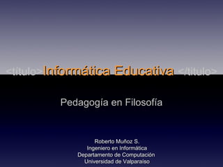 <título> Informática Educativa  </titulo> Pedagogía en Filosofía Roberto Muñoz S. Ingeniero en Informática Departamento de Computación  Universidad de Valparaíso 