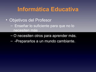 Informática Educativa Objetivos del Profesor Enseñar lo suficiente para que no lo necesiten más . O necesiten otros para aprender más. -Prepararlos a un mundo cambiante. 