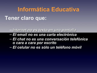 Informática Educativa Tener claro que: Internet no es texto en una pantalla  El email no es una carta electrónica  El chat no es una conversación telefónica o cara a cara por escrito El celular no es sólo un teléfono móvil 