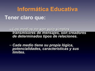 Informática Educativa Tener claro que: Los medios no son sólo simples transmisores de mensajes, son creadores de determinados tipos de relaciones. Cada medio tiene su propia lógica, potencialidades, características y sus límites. 