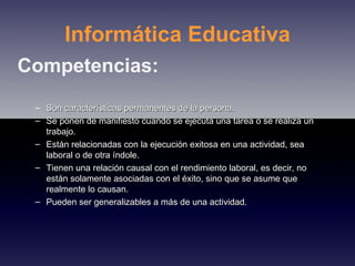 Informática Educativa Competencias: Son características permanentes de la persona. Se ponen de manifiesto cuando se ejecuta una tarea o se realiza un trabajo. Están relacionadas con la ejecución exitosa en una actividad, sea laboral o de otra índole. Tienen una relación causal con el rendimiento laboral, es decir, no están solamente asociadas con el éxito, sino que se asume que realmente lo causan. Pueden ser generalizables a más de una actividad. 