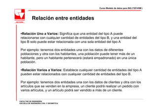 Curso Modelo de datos para SIG (720145M )




            Relación entre entidades

 •Relación Uno a Varios: Significa que una entidad del tipo A puede
 relacionarse con cualquier cantidad de entidades del tipo B, y una entidad del
 tipo B solo puede estar relacionada con una sola entidad del tipo A

 Por ejemplo: tenemos dos entidades una con los datos de diferentes
 poblaciones y otra con los habitantes, una población puede tener más de un
 habitante, pero un habitante pertenecerá (estará empadronado) en una única
 población.

 •Relación Varios a Varios: Establece cualquier cantidad de entidades del tipo A
 pueden estar relacionados con cualquier cantidad de entidades del tipo B.

 Por ejemplo: tenemos dos entidades una con los datos de clientes y otra con los
 artículos que se venden en la empresa, un cliente podrá realizar un pedido con
 varios artículos, y un artículo podrá ser vendido a más de un cliente.


FACULTAD DE INGENIERÍA
ESCUELA DE INGENIERÍA CIVIL Y GEOMÁTICA
 