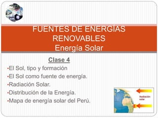 Clase 4
•El Sol, tipo y formación
•El Sol como fuente de energía.
•Radiación Solar.
•Distribución de la Energía.
•Mapa de energía solar del Perú.
FUENTES DE ENERGÍAS
RENOVABLES
Energía Solar
 