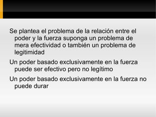 “¿Admitiendo que el poder político sea el poder que dispone del uso exclusivo de la fuerza en un determinado grupo social, es suficiente la fuerza para hacerlo aceptar por las personas sobre las que se ejerce, para persuadir a sus destinatarios a obedecerlo? 
