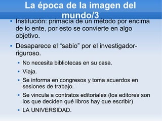 La época de la imagen del
                mundo/3
   Institución: primacía de un método por encima
    de lo ente, por esto se convierte en algo
    objetivo.
   Desaparece el “sabio” por el investigador-
    riguroso.
       No necesita bibliotecas en su casa.
       Viaja.
       Se informa en congresos y toma acuerdos en
        sesiones de trabajo.
       Se vincula a contratos editoriales (los editores son
        los que deciden qué libros hay que escribir)
       LA UNIVERSIDAD.
 