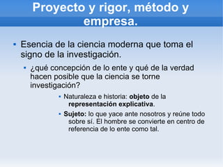 Proyecto y rigor, método y
                empresa.
   Esencia de la ciencia moderna que toma el
    signo de la investigación.
       ¿qué concepción de lo ente y qué de la verdad
        hacen posible que la ciencia se torne
        investigación?
                  Naturaleza e historia: objeto de la
                    representación explicativa.
                  Sujeto: lo que yace ante nosotros y reúne todo
                    sobre sí. El hombre se convierte en centro de
                    referencia de lo ente como tal.
 