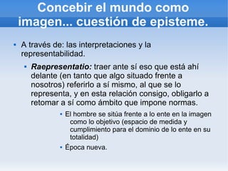 Concebir el mundo como
    imagen... cuestión de episteme.
   A través de: las interpretaciones y la
    representabilidad.
        Raepresentatio: traer ante sí eso que está ahí
         delante (en tanto que algo situado frente a
         nosotros) referirlo a sí mismo, al que se lo
         representa, y en esta relación consigo, obligarlo a
         retomar a sí como ámbito que impone normas.
                    El hombre se sitúa frente a lo ente en la imagen
                      como lo objetivo (espacio de medida y
                      cumplimiento para el dominio de lo ente en su
                      totalidad)
                    Época nueva.
 