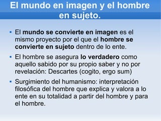 El mundo en imagen y el hombre
          en sujeto.
   El mundo se convierte en imagen es el
    mismo proyecto por el que el hombre se
    convierte en sujeto dentro de lo ente.
   El hombre se asegura lo verdadero como
    aquello sabido por su propio saber y no por
    revelación: Descartes (cogito, ergo sum)
   Surgimiento del humanismo: interpretación
    filosófica del hombre que explica y valora a lo
    ente en su totalidad a partir del hombre y para
    el hombre.
 