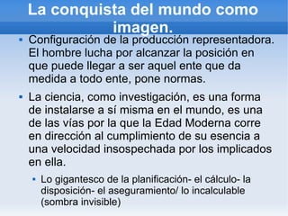 La conquista del mundo como
              imagen.
   Configuración de la producción representadora.
    El hombre lucha por alcanzar la posición en
    que puede llegar a ser aquel ente que da
    medida a todo ente, pone normas.
   La ciencia, como investigación, es una forma
    de instalarse a sí misma en el mundo, es una
    de las vías por la que la Edad Moderna corre
    en dirección al cumplimiento de su esencia a
    una velocidad insospechada por los implicados
    en ella.
       Lo gigantesco de la planificación- el cálculo- la
        disposición- el aseguramiento/ lo incalculable
        (sombra invisible)
 