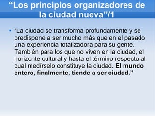 “Los principios organizadores de
       la ciudad nueva”/1
   “La ciudad se transforma profundamente y se
    predispone a ser mucho más que en el pasado
    una experiencia totalizadora para su gente.
    También para los que no viven en la ciudad, el
    horizonte cultural y hasta el término respecto al
    cual medírselo constituye la ciudad. El mundo
    entero, finalmente, tiende a ser ciudad.”
 