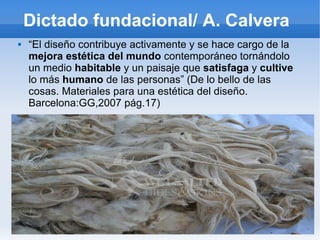 Dictado fundacional/ A. Calvera
   “El diseño contribuye activamente y se hace cargo de la
    mejora estética del mundo contemporáneo tornándolo
    un medio habitable y un paisaje que satisfaga y cultive
    lo más humano de las personas” (De lo bello de las
    cosas. Materiales para una estética del diseño.
    Barcelona:GG,2007 pág.17)
 