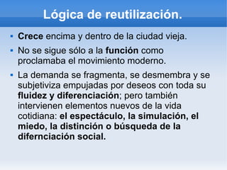 Lógica de reutilización.
   Crece encima y dentro de la ciudad vieja.
   No se sigue sólo a la función como
    proclamaba el movimiento moderno.
   La demanda se fragmenta, se desmembra y se
    subjetiviza empujadas por deseos con toda su
    fluidez y diferenciación; pero también
    intervienen elementos nuevos de la vida
    cotidiana: el espectáculo, la simulación, el
    miedo, la distinción o búsqueda de la
    difernciación social.
 