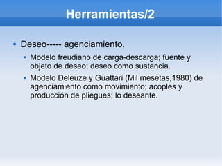 Herramientas/2

   Deseo----- agenciamiento.
       Modelo freudiano de carga-descarga; fuente y
        objeto de deseo; deseo como sustancia.
       Modelo Deleuze y Guattari (Mil mesetas,1980) de
        agenciamiento como movimiento; acoples y
        producción de pliegues; lo deseante.
 