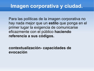 Imagen corporativa y ciudad.

Para las políticas de la imagen corporativa no
hay nada mejor que un estilo que ponga en el
primer lugar la exigencia de comunicarse
eficazmente con el público haciendo
referencia a sus códigos.


contextualización- capacidades de
evocación
 