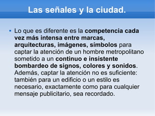 Las señales y la ciudad.

   Lo que es diferente es la competencia cada
    vez más intensa entre marcas,
    arquitecturas, imágenes, símbolos para
    captar la atención de un hombre metropolitano
    sometido a un continuo e insistente
    bombardeo de signos, colores y sonidos.
    Además, captar la atención no es suficiente:
    también para un edificio o un estilo es
    necesario, exactamente como para cualquier
    mensaje publicitario, sea recordado.
 