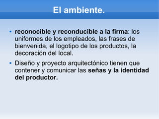 El ambiente.

   reconocible y reconducible a la firma: los
    uniformes de los empleados, las frases de
    bienvenida, el logotipo de los productos, la
    decoración del local.
   Diseño y proyecto arquitectónico tienen que
    contener y comunicar las señas y la identidad
    del productor.
 