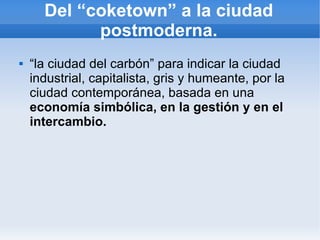 Del “coketown” a la ciudad
            postmoderna.
   “la ciudad del carbón” para indicar la ciudad
    industrial, capitalista, gris y humeante, por la
    ciudad contemporánea, basada en una
    economía simbólica, en la gestión y en el
    intercambio.
 