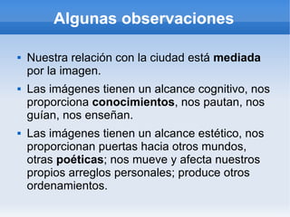 Algunas observaciones

   Nuestra relación con la ciudad está mediada
    por la imagen.
   Las imágenes tienen un alcance cognitivo, nos
    proporciona conocimientos, nos pautan, nos
    guían, nos enseñan.
   Las imágenes tienen un alcance estético, nos
    proporcionan puertas hacia otros mundos,
    otras poéticas; nos mueve y afecta nuestros
    propios arreglos personales; produce otros
    ordenamientos.
 