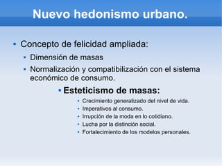 Nuevo hedonismo urbano.

   Concepto de felicidad ampliada:
       Dimensión de masas
       Normalización y compatibilización con el sistema
        económico de consumo.
                   Esteticismo de masas:
                          Crecimiento generalizado del nivel de vida.
                          Imperativos al consumo.
                          Irrupción de la moda en lo cotidiano.
                          Lucha por la distinción social.
                          Fortalecimiento de los modelos personales.
 