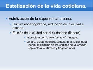 Estetización de la vida cotidiana.

   Estetización de la experiencia urbana.
       Cultura escenográfica, reducción de la ciudad a
        escena.
       Fuición de la ciudad por el ciudadano (flaneur)
                   Interactuar con lo otro “como si”: imagen.
                   Lo otro, objeto estético, se sustrae al juicio moral
                      por multiplicación de los códigos de valoración
                      (apuesta a lo efímero y fragmentario)
 