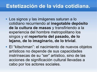 Estetización de la vida cotidiana.

   Los signos y las imágenes saturan a lo
    cotidiano recurriendo al inegotable depósito
    de la cultura de masas y transfiriendo a la
    experiencia del hombre metropolitano los
    singos y el repertorio del pasado, de lo
    lejano, de lo imaginario, de lo trivial.
   El “kitschman”: el nacimiento de nuevos objetos
    artísticos no depende de sus capacidades
    instrínsecas de su “ser” artístico, sino de las
    acciones de significación cultural llevadas a
    cabo por los actores sociales.
 