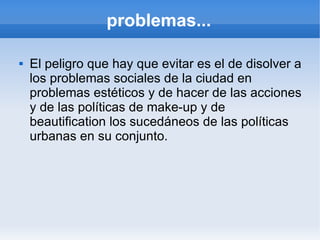 problemas...

   El peligro que hay que evitar es el de disolver a
    los problemas sociales de la ciudad en
    problemas estéticos y de hacer de las acciones
    y de las políticas de make-up y de
    beautification los sucedáneos de las políticas
    urbanas en su conjunto.
 