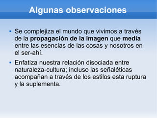 Algunas observaciones

   Se complejiza el mundo que vivimos a través
    de la propagación de la imagen que media
    entre las esencias de las cosas y nosotros en
    el ser-ahí.
   Enfatiza nuestra relación disociada entre
    naturaleza-cultura; incluso las señaléticas
    acompañan a través de los estilos esta ruptura
    y la suplementa.
 