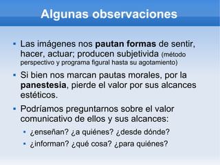 Algunas observaciones

   Las imágenes nos pautan formas de sentir,
    hacer, actuar; producen subjetivida (método
    perspectivo y programa figural hasta su agotamiento)
   Si bien nos marcan pautas morales, por la
    panestesia, pierde el valor por sus alcances
    estéticos.
   Podríamos preguntarnos sobre el valor
    comunicativo de ellos y sus alcances:
        ¿enseñan? ¿a quiénes? ¿desde dónde?
        ¿informan? ¿qué cosa? ¿para quiénes?
 