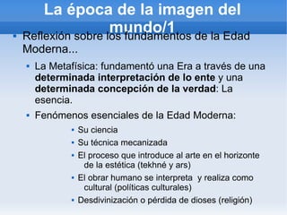 La época de la imagen del

                     mundo/1 de la Edad
    Reflexión sobre los fundamentos
    Moderna...
       La Metafísica: fundamentó una Era a través de una
        determinada interpretación de lo ente y una
        determinada concepción de la verdad: La
        esencia.
       Fenómenos esenciales de la Edad Moderna:
                  Su ciencia
                  Su técnica mecanizada
                  El proceso que introduce al arte en el horizonte
                    de la estética (tekhné y ars)
                  El obrar humano se interpreta y realiza como
                    cultural (políticas culturales)
                  Desdivinización o pérdida de dioses (religión)
 