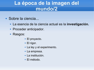 La época de la imagen del
                 mundo/2
   Sobre la ciencia...
       La esencia de la ciencia actual es la investigación.
       Proceder anticipador.
       Rasgos:
                   El proyecto.
                   El rigor.
                   La ley y el experimento.
                   La empresa.
                   La institución.
                   El método.
 