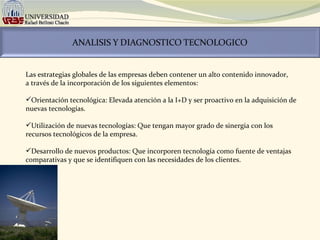 Las estrategias globales de las empresas deben contener un alto contenido innovador,  a través de la incorporación de los siguientes elementos:   Orientación tecnológica: Elevada atención a la I+D y ser proactivo en la adquisición de nuevas tecnologías. Utilización de nuevas tecnologías: Que tengan mayor grado de sinergia con los recursos tecnológicos de la empresa. Desarrollo de nuevos productos: Que incorporen tecnología como fuente de ventajas comparativas y que se identifiquen con las necesidades de los clientes. 