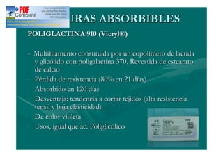 SUTURAS ABSORBIBLES
POLIGLACTINA 910 (Vicryl®)

- Multifilamento constituída por un copolímero de lactida
  y glicólido con poligalactina 370. Revestida de estearato
  de calcio
- Pérdida de resistencia (80% en 21 días)
- Absorbido en 120 días
- Desventaja: tendencia a cortar tejidos (alta resistencia
  tensil y baja elasticidad)
- De color violeta
- Usos, igual que ác. Poliglicólico
 