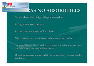 SUTURAS NO ABSORBIBLES
No son absorbidas ni digeridas por los tejidos.

Se fragmentan con el tiempo.

Se entierran y enquistan en los tejidos.

Alta resistencia a la tensión con mínima reacción tisular.

Las multifilamentosas tienden a retener bacterias y causan mas
reacción tisular que monofilamentosas.

Monofilamentosas son mas difíciles de manejar y nudos tienden
a resbalar.
 