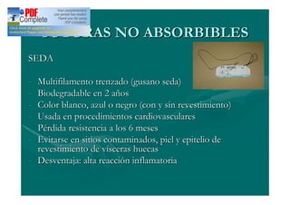 SUTURAS NO ABSORBIBLES
SEDA

- Multifilamento trenzado (gusano seda)
- Biodegradable en 2 años
- Color blanco, azul o negro (con y sin revestimiento)
- Usada en procedimientos cardiovasculares
- Pérdida resistencia a los 6 meses
- Evitarse en sitios contaminados, piel y epitelio de
  revestimiento de vísceras huecas
- Desventaja: alta reacción inflamatoria
 