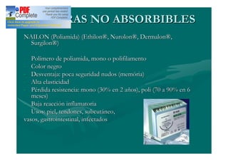 SUTURAS NO ABSORBIBLES
NAILON (Poliamida) (Ethilon®, Nurolon®, Dermalon®,
  Surgilon®)

-  Polímero de poliamida, mono o polifilamento
-  Color negro
-  Desventaja: poca seguridad nudos (memória)
-  Alta elasticidad
-  Pérdida resistencia: mono (30% en 2 años), poli (70 a 90% en 6
   meses)
- Baja reacción inflamatoria
- Usos: piel, tendones, subcutáneo,
vasos, gastrointestinal, infectados
 