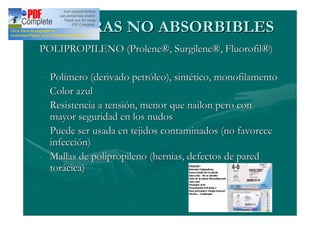 SUTURAS NO ABSORBIBLES
POLIPROPILENO (Prolene®, Surgilene®, Fluorofil®)

- Polímero (derivado petróleo), sintético, monofilamento
- Color azul
- Resistencia a tensión, menor que nailon pero con
  mayor seguridad en los nudos
- Puede ser usada en tejidos contaminados (no favorece
  infección)
- Mallas de polipropileno (hernias, defectos de pared
  torácica)
 