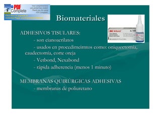 Biomateriales
ADHESIVOS TISULARES:
     - son cianoacrilatos
     - usados en procedimeirntos como: oniquectomía,
 caudectomía, corte oreja
     - Vetbond, Nexabond
     - rápida adherencia (menos 1 minuto)

MEMBRANAS QUIRÚRGICAS ADHESIVAS
   - membranas de poliuretano
 