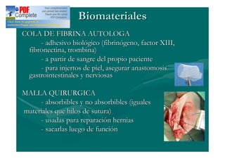 Biomateriales
COLA DE FIBRINA AUTOLOGA
     - adhesivo biológico (fibrinógeno, factor XIII,
 fibronectina, trombina)
     - a partir de sangre del propio paciente
     - para injertos de piel, asegurar anastomosis
 gastrointestinales y nerviosas

MALLA QUIRURGICA
     - absorbibles y no absorbibles (iguales
materiales que hilos de sutura)
     - usadas para reparación hernias
     - sacarlas luego de función
 
