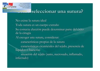 Cómo seleccionar una sutura?
- No existe la sutura ideal
- Toda sutura es un cuerpo extraño
- Su correcta elección puede determinar parte del éxito
  de la cirugía
- Al escoger una sutura, considerar:
       características propias de la sutura
       características cicatriciales del tejido, presencia de
  líquidos o bacterias
       situación del tejido (sano, necrosado, inflamado,
  infectado)
 