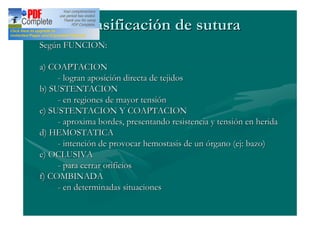 Clasificación de sutura
Según FUNCION:

a) COAPTACION
     - logran aposición directa de tejidos
b) SUSTENTACION
     - en regiones de mayor tensión
c) SUSTENTACION Y COAPTACION
     - aproxima bordes, presentando resistencia y tensión en herida
d) HEMOSTATICA
     - intención de provocar hemostasis de un órgano (ej: bazo)
e) OCLUSIVA
     - para cerrar orifícios
f) COMBINADA
     - en determinadas situaciones
 